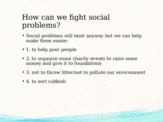 How can we fight social problems? Social problems will exist anyway but we can help make them easier: 1. to help poor people 2. to organize some charity events to raise some money and give it to foundations 3. not to throw litter/not to pollute our environment 4. to sort rubbish 