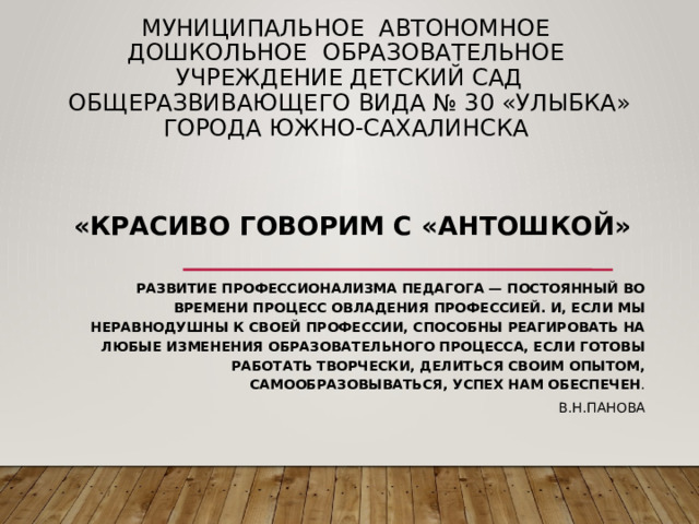 Муниципальное автономное дошкольное образовательное учреждение детский сад общеразвивающего вида № 30 «Улыбка» города Южно-Сахалинска «Красиво говорим с «Антошкой»   Развитие профессионализма педагога — постоянный во времени процесс овладения профессией. И, если мы неравнодушны к своей профессии, способны реагировать на любые изменения образовательного процесса, если готовы работать творчески, делиться своим опытом, самообразовываться, успех нам обеспечен . В.Н.Панова 