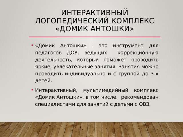 Интерактивный логопедический комплекс «Домик Антошки» «Домик Антошки» - это инструмент для педагогов ДОУ, ведущих коррекционную деятельность, который поможет проводить яркие, увлекательные занятия. Занятия можно проводить индивидуально и с группой до 3-х детей. Интерактивный, мультимедийный комплекс «Домик Антошки», в том числе, рекомендован специалистами для занятий с детьми с ОВЗ. 