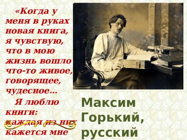   «Когда у меня в руках новая книга, я чувствую, что в мою жизнь вошло что-то живое, говорящее, чудесное…  Я люблю книги: каждая из них кажется мне чудом.» Максим Горький, русский писатель 