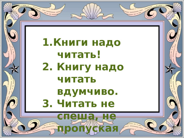 1.Книги надо читать! 2. Книгу надо читать вдумчиво. 3. Читать не спеша, не пропуская страниц.  