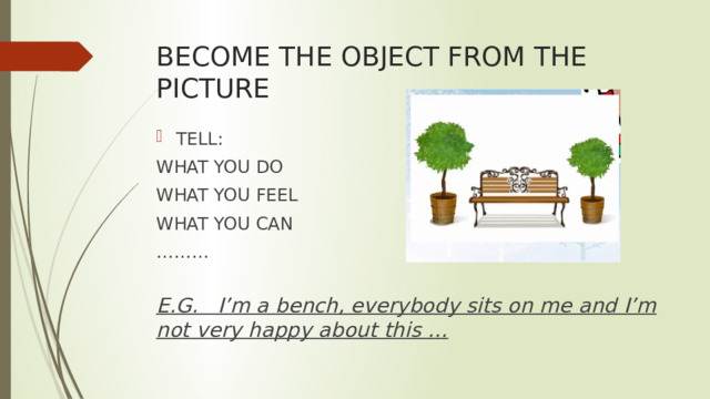 BECOME THE OBJECT FROM THE PICTURE TELL: WHAT YOU DO WHAT YOU FEEL WHAT YOU CAN ……… E.G. I’m a bench, everybody sits on me and I’m not very happy about this … 
