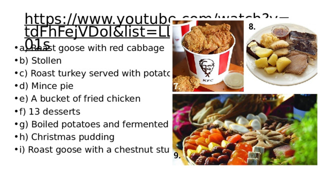 https://www.youtube.com/watch?v=tdFhFejVDoI&list=LL&index=5&t=201s  а) Roast goose with red cabbage b) Stollen c) Roast turkey served with potatoes d) Mince pie e) A bucket of fried chicken f) 13 desserts g) Boiled potatoes and fermented skate h) Christmas pudding i) Roast goose with a chestnut stuffing 