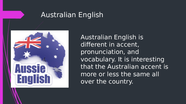 Australian English Australian English is different in accent, pronunciation, and vocabulary. It is interesting that the Australian accent is more or less the same all over the country. 