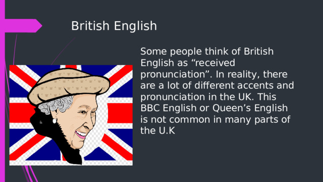 British English Some people think of British English as “received pronunciation”. In reality, there are a lot of different accents and pronunciation in the UK. This BBC English or Queen’s English is not common in many parts of the U.K 