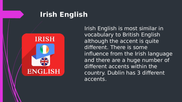 Irish English Irish English is most similar in vocabulary to British English although the accent is quite different. There is some influence from the Irish language and there are a huge number of different accents within the country. Dublin has 3 different accents. 