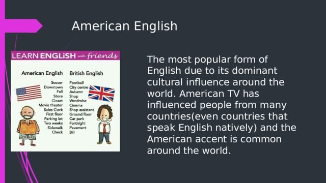 American English   The most popular form of English due to its dominant cultural influence around the world. American TV has influenced people from many countries(even countries that speak English natively) and the American accent is common around the world. 