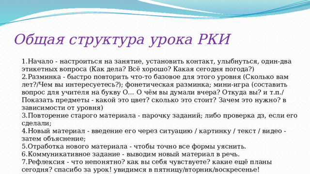 Общая структура урока РКИ 1.Начало - настроиться на занятие, установить контакт, улыбнуться, один-два этикетных вопроса (Как дела? Всё хорошо? Какая сегодня погода?) 2.Разминка - быстро повторить что-то базовое для этого уровня (Сколько вам лет?/Чем вы интересуетесь?); фонетическая разминка; мини-игра (составить вопрос для учителя на букву О… О чём вы думали вчера? Откуда вы? и т.п./ Показать предметы - какой это цвет? сколько это стоит? Зачем это нужно? в зависимости от уровня) 3.Повторение старого материала - парочку заданий; либо проверка дз, если его сделали; 4.Новый материал - введение его через ситуацию / картинку / текст / видео - затем объяснение; 5.Отработка нового материала - чтобы точно все формы уяснить. 6.Коммуникативное задание - выводим новый материал в речь. 7.Рефлексия - что непонятно? как вы себя чувствуете? какие ещё планы сегодня? спасибо за урок! увидимся в пятницу/вторник/воскресенье! 