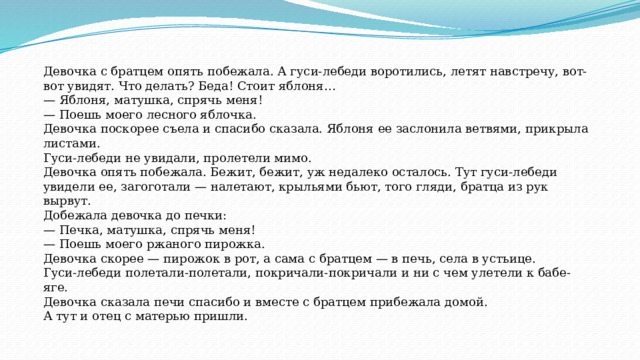 Девочка с братцем опять побежала. А гуси-лебеди воротились, летят навстречу, вот-вот увидят. Что делать? Беда! Стоит яблоня… — Яблоня, матушка, спрячь меня! — Поешь моего лесного яблочка. Девочка поскорее съела и спасибо сказала. Яблоня ее заслонила ветвями, прикрыла листами. Гуси-лебеди не увидали, пролетели мимо. Девочка опять побежала. Бежит, бежит, уж недалеко осталось. Тут гуси-лебеди увидели ее, загоготали — налетают, крыльями бьют, того гляди, братца из рук вырвут. Добежала девочка до печки: — Печка, матушка, спрячь меня! — Поешь моего ржаного пирожка. Девочка скорее — пирожок в рот, а сама с братцем — в печь, села в устьице. Гуси-лебеди полетали-полетали, покричали-покричали и ни с чем улетели к бабе-яге. Девочка сказала печи спасибо и вместе с братцем прибежала домой. А тут и отец с матерью пришли. 