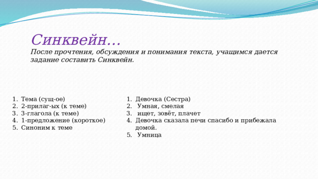 Синквейн… После прочтения, обсуждения и понимания текста, учащимся дается задание составить Синквейн.  Тема (сущ-ое) 2-прилаг-ых (к теме) 3-глагола (к теме) 1-предложение (короткое) Синоним к теме Девочка (Сестра)  Умная, смелая  ищет, зовёт, плачет Девочка сказала печи спасибо и прибежала домой.  Умница 