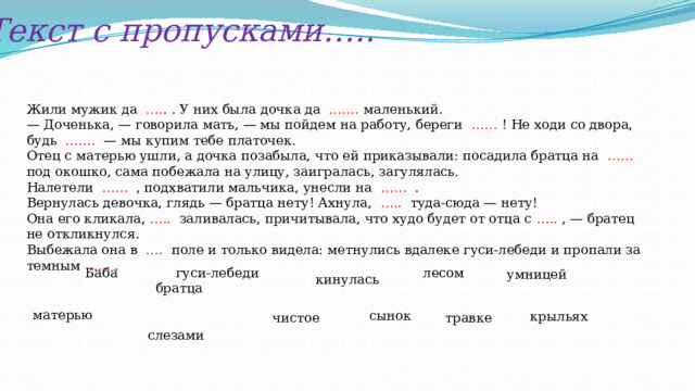 Текст с пропусками….. Жили мужик да …. . . У них была дочка да ……. маленький. — Доченька, — говорила мать, — мы пойдем на работу, береги …… ! Не ходи со двора, будь ……. — мы купим тебе платочек. Отец с матерью ушли, а дочка позабыла, что ей приказывали: посадила братца на …… под окошко, сама побежала на улицу, заигралась, загулялась. Налетели …… , подхватили мальчика, унесли на …… . Вернулась девочка, глядь — братца нету! Ахнула, ….. туда-сюда — нету! Она его кликала, ….. заливалась, причитывала, что худо будет от отца с ….. , — братец не откликнулся.  Выбежала она в …. поле и только видела: метнулись вдалеке гуси-лебеди и пропали за темным ….. . лесом  Баба гуси-лебеди братца  слезами умницей кинулась матерью сынок крыльях чистое травке 