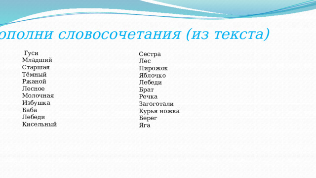 Дополни словосочетания (из текста)  Гуси Младший Старшая Тёмный Ржаной Лесное Молочная Избушка Баба Лебеди Кисельный Сестра Лес Пирожок Яблочко Лебеди Брат Речка Загоготали Курья ножка Берег Яга 