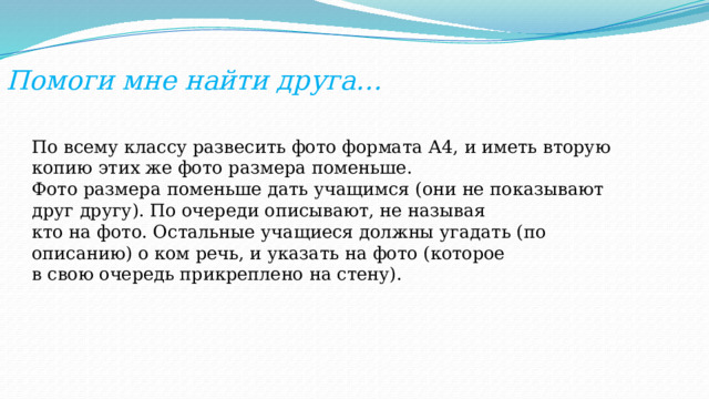 Помоги мне найти друга… По всему классу развесить фото формата А4, и иметь вторую копию этих же фото размера поменьше. Фото размера поменьше дать учащимся (они не показывают друг другу). По очереди описывают, не называя кто на фото. Остальные учащиеся должны угадать (по описанию) о ком речь, и указать на фото (которое в свою очередь прикреплено на стену). 
