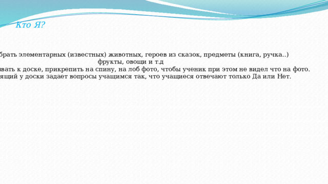 Кто Я? -Выбрать элементарных (известных) животных, героев из сказок, предметы (книга, ручка..)  фрукты, овощи и т.д -вызвать к доске, прикрепить на спину, на лоб фото, чтобы ученик при этом не видел что на фото. -стоящий у доски задает вопросы учащимся так, что учащиеся отвечают только Да или Нет. 