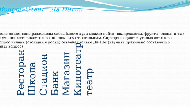 Вопрос-Ответ Да\Нет…. На столе лицом вниз разложены слова (место куда можем пойти, шк.предметы, фрукты, овощи и т.д) Один ученик вытягивает слово, не показывает остальным. Сидящие задают и угадывают слово. На вопрос ученик (стоящий у доски) отвечает только Да-Нет (научить правильно составлять и задавать вопрос) Ресторан Школа Стадион Банк Магазин Кинотеатр театр 