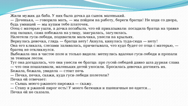 Жили мужик да баба. У них была дочка да сынок маленький. — Доченька, — говорила мать, — мы пойдем на работу, береги братца! Не ходи со двора, будь умницей — мы купим тебе платочек. Отец с матерью ушли, а дочка позабыла, что ей приказывали: посадила братца на травке под окошко, сама побежала на улицу, заигралась, загулялась. Налетели гуси-лебеди, подхватили мальчика, унесли на крыльях. Вернулась девочка, глядь — братца нету! Ахнула, кинулась туда-сюда — нету! Она его кликала, слезами заливалась, причитывала, что худо будет от отца с матерью, — братец не откликнулся.  Выбежала она в чистое поле и только видела: метнулись вдалеке гуси-лебеди и пропали за темным лесом. Тут она догадалась, что они унесли ее братца: про гусей-лебедей давно шла дурная слава — что они пошаливали, маленьких детей уносили. Бросилась девочка догонять их. Бежала, бежала, увидела — стоит печь — Печка, печка, скажи, куда гуси-лебеди полетели? Печка ей отвечает: — Съешь моего ржаного пирожка — скажу. — Стану я ржаной пирог есть! У моего батюшки и пшеничные не едятся… Печка ей не сказала. 
