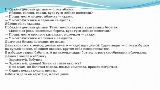 Побежала девочка дальше — стоит яблоня. — Яблоня, яблоня, скажи, куда гуси-лебеди полетели? — Поешь моего лесного яблочка — скажу. — У моего батюшки и садовые не едятся… Яблоня ей не сказала. Побежала девочка дальше. Течет молочная река в кисельных берегах. — Молочная река, кисельные берега, куда гуси-лебеди полетели? — Поешь моего простого киселька с молочком — скажу. — У моего батюшки и сливочки не едятся… Долго она бегала по полям, по лесам. День клонится к вечеру, делать нечего — надо идти домой. Вдруг видит — стоит избушка на курьей ножке, об одном окошке, кругом себя поворачивается. В избушке старая баба-яга. А на лавочке сидит братец, играет серебряными яблочками. Девочка вошла в избушку: — Здравствуй, бабушка! — Здравствуй, девица! Зачем на глаза явилась? — Я по мхам, по болотам ходила, платье измочила, пришла погреться. — Садись покуда кудель прясть. Баба-яга дала ей веретено, а сама ушла. 