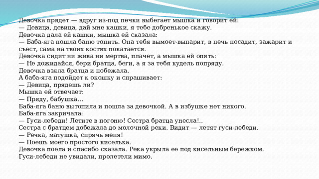 Девочка прядет — вдруг из-под печки выбегает мышка и говорит ей: — Девица, девица, дай мне кашки, я тебе добренькое скажу. Девочка дала ей кашки, мышка ей сказала: — Баба-яга пошла баню топить. Она тебя вымоет-выпарит, в печь посадит, зажарит и съест, сама на твоих костях покатается. Девочка сидит ни жива ни мертва, плачет, а мышка ей опять: — Не дожидайся, бери братца, беги, а я за тебя кудель попряду. Девочка взяла братца и побежала. А баба-яга подойдет к окошку и спрашивает: — Девица, прядешь ли? Мышка ей отвечает: — Пряду, бабушка… Баба-яга баню вытопила и пошла за девочкой. А в избушке нет никого. Баба-яга закричала: — Гуси-лебеди! Летите в погоню! Сестра братца унесла!.. Сестра с братцем добежала до молочной реки. Видит — летят гуси-лебеди. — Речка, матушка, спрячь меня! — Поешь моего простого киселька. Девочка поела и спасибо сказала. Река укрыла ее под кисельным бережком. Гуси-лебеди не увидали, пролетели мимо. 