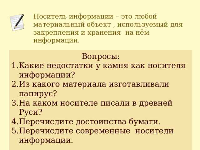 Носитель информации – это любой материальный объект , используемый для закрепления и хранения на нём информации. Вопросы: Какие недостатки у камня как носителя информации? Из какого материала изготавливали папирус? На каком носителе писали в древней Руси? Перечислите достоинства бумаги. Перечислите современные носители информации. 