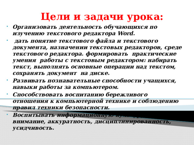 Цели и задачи урока: Организовать деятельность обучающихся по изучению текстового редактора Word.  дать понятие текстового файла и текстового документа, назначении текстовых редакторов, среде текстового редактора. формировать  практические  умения  работы с текстовым редактором: набирать текст, выполнять основные операции над текстом, сохранять документ на диске. Развивать познавательные способности учащихся, навыки работы за компьютером. Способствовать воспитанию бережливого отношения к компьютерной технике и соблюдению правил техники безопасности. Воспитывать информационную культуру учащихся, внимание, аккуратность, дисциплинированность, усидчивость.   