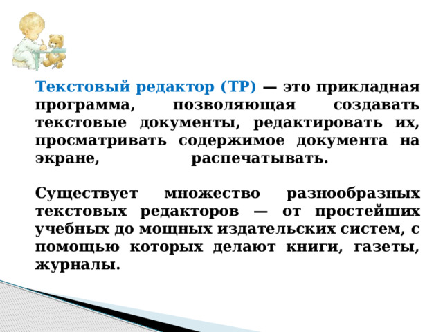 Текстовый редактор (ТР) — это прикладная программа, позволяющая создавать текстовые документы, редактировать их, просматривать содержимое документа на экране, распечатывать.   Существует множество разнообразных текстовых редакторов — от простейших учебных до мощных издательских систем, с помощью которых делают книги, газеты, журналы. 