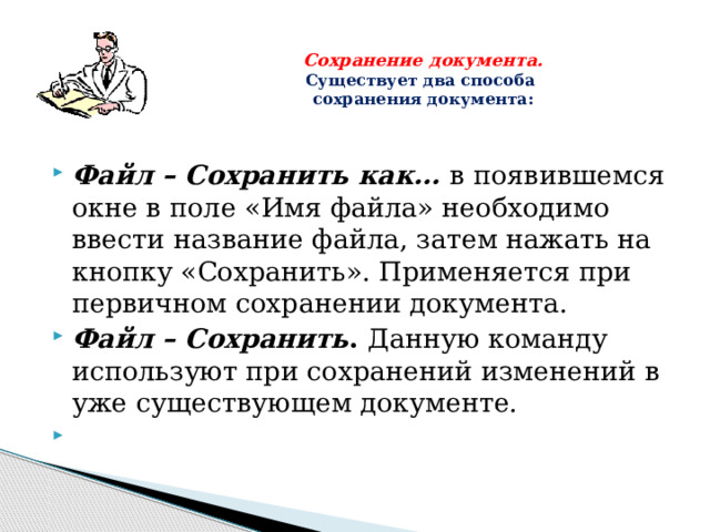 Сохранение документа.  Существует два способа  сохранения документа:   Файл – Сохранить как…  в появившемся окне в поле «Имя файла» необходимо ввести название файла, затем нажать на кнопку «Сохранить». Применяется при первичном сохранении документа. Файл – Сохранить . Данную команду используют при сохранений изменений в уже существующем документе.   