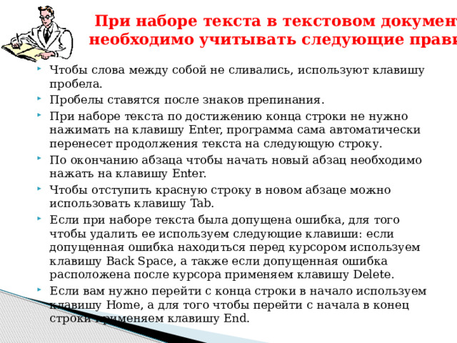  При наборе текста в текстовом документе необходимо учитывать следующие правила:   Чтобы слова между собой не сливались, используют клавишу пробела. Пробелы ставятся после знаков препинания. При наборе текста по достижению конца строки не нужно нажимать на клавишу Enter, программа сама автоматически перенесет продолжения текста на следующую строку. По окончанию абзаца чтобы начать новый абзац необходимо нажать на клавишу Enter. Чтобы отступить красную строку в новом абзаце можно использовать клавишу Tab. Если при наборе текста была допущена ошибка, для того чтобы удалить ее используем следующие клавиши: если допущенная ошибка находиться перед курсором используем клавишу Back Space, а также если допущенная ошибка расположена после курсора применяем клавишу Delete. Если вам нужно перейти с конца строки в начало используем клавишу Home, а для того чтобы перейти с начала в конец строки применяем клавишу End. 