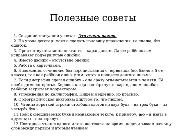 Полезные советы 1. Создание «ситуации успеха».  Это очень важно. 2. На уроке договор: можно сделать половину упражнения, не спеша, без ошибок. 3. Приветствуются мини-диктанты – карандашом. Далее ребёнок сам исправляет подчёркнутые ошибки. 4. Вместо двойки – отсутствие оценки. 5. Работа с карточками. 6. Изложение, сочинение без переписывания с черновика (особенно в 5-ом классе), так как ребёнок очень утомляется в процессе долгого письма. 7. Если дисграфик сделал ошибку – она сразу отпечатывается в памяти. Её необходимо «стереть». Хорошо, когда подчёркнутые карандашом ошибки ребёнок закрывает корректором. 8. Упражнения по каллиграфии. Пишем медленно, но красиво. 9. Орфографическая диктовка: диктуем то, что пишем. 10. Чтение короткой строки: столбики слогов из двух букв – из трех букв – из четырёх букв. 11.Поиск смешиваемых букв в незнакомом тексте: к примеру,  а/о  –  а  взять в кружок;  о  – подчеркнуть. 12.Повторное чтение одного и того же текста на время: подсчитываем разницу слов между первым и вторым чтением. 