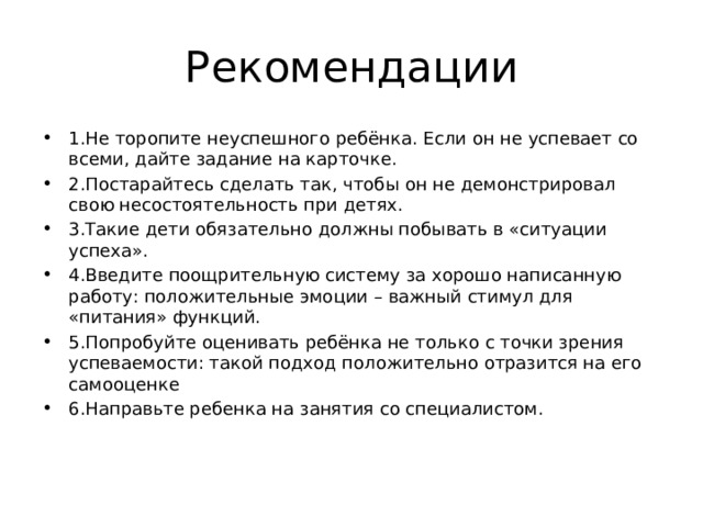 Рекомендации 1.Не торопите неуспешного ребёнка. Если он не успевает со всеми, дайте задание на карточке. 2.Постарайтесь сделать так, чтобы он не демонстрировал свою несостоятельность при детях. 3.Такие дети обязательно должны побывать в «ситуации успеха». 4.Введите поощрительную систему за хорошо написанную работу: положительные эмоции – важный стимул для «питания» функций. 5.Попробуйте оценивать ребёнка не только с точки зрения успеваемости: такой подход положительно отразится на его самооценке 6.Направьте ребенка на занятия со специалистом. 