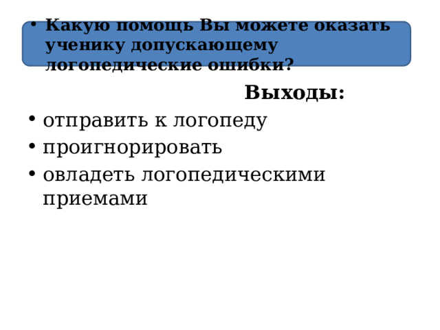 Какую помощь Вы можете оказать ученику  допускающему логопедические ошибки?  Выходы:  отправить к логопеду проигнорировать овладеть логопедическими приемами 