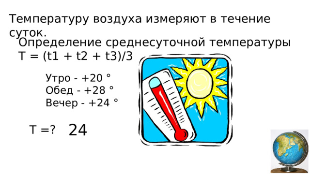 Температуру воздуха измеряют в течение суток. Определение среднесуточной температуры T = (t1 + t2 + t3)/3 Утро - +20 ° Обед - +28 ° Вечер - +24 ° 24 T =?  