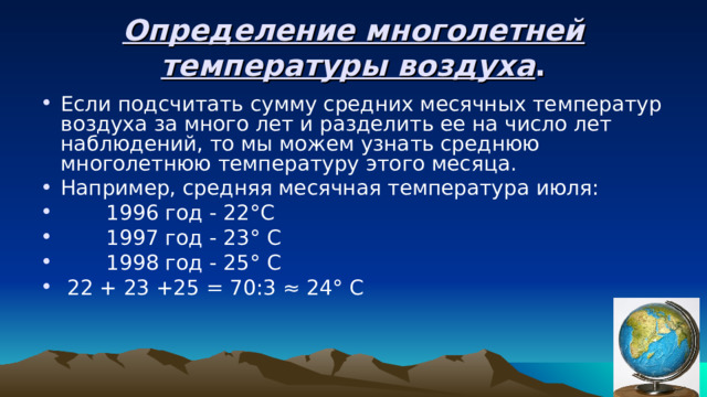 Определение многолетней температуры воздуха . Если подсчитать сумму средних месячных температур воздуха за много лет и разделить ее на число лет наблюдений, то мы можем узнать среднюю многолетнюю температуру этого месяца. Например, средняя месячная температура июля:  1996 год - 22°С  1997 год - 23° С  1998 год - 25° С  22 + 23 +25 = 70:3 ≈ 24° С 
