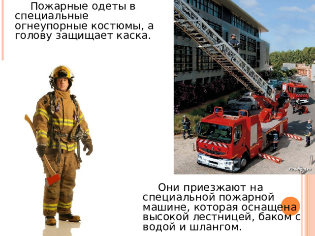  Пожарные одеты в специальные огнеупорные костюмы, а голову защищает каска .  Они приезжают на специальной пожарной машине, которая оснащена высокой лестницей, баком с водой и шлангом. 