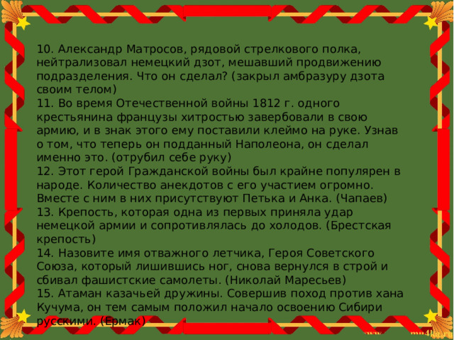 10. Александр Матросов, рядовой стрелкового полка, нейтрализовал немецкий дзот, мешавший продвижению подразделения. Что он сделал? (закрыл амбразуру дзота своим телом) 11. Во время Отечественной войны 1812 г. одного крестьянина французы хитростью завербовали в свою армию, и в знак этого ему поставили клеймо на руке. Узнав о том, что теперь он подданный Наполеона, он сделал именно это. (отрубил себе руку) 12. Этот герой Гражданской войны был крайне популярен в народе. Количество анекдотов с его участием огромно. Вместе с ним в них присутствуют Петька и Анка. (Чапаев) 13. Крепость, которая одна из первых приняла удар немецкой армии и сопротивлялась до холодов. (Брестская крепость) 14. Назовите имя отважного летчика, Героя Советского Союза, который лишившись ног, снова вернулся в строй и сбивал фашистские самолеты. (Николай Маресьев) 15. Атаман казачьей дружины. Совершив поход против хана Кучума, он тем самым положил начало освоению Сибири русскими. (Ермак) 