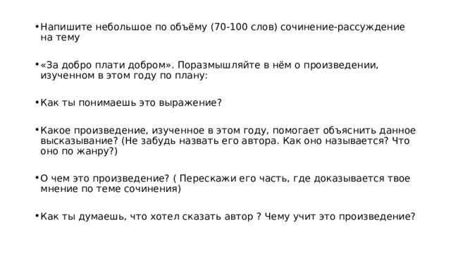 Напишите небольшое по объёму (70-100 слов) сочинение-рассуждение на тему «За добро плати добром». Поразмышляйте в нём о произведении, изученном в этом году по плану: Как ты понимаешь это выражение? Какое произведение, изученное в этом году, помогает объяснить данное высказывание? (Не забудь назвать его автора. Как оно называется? Что оно по жанру?) О чем это произведение? ( Перескажи его часть, где доказывается твое мнение по теме сочинения) Как ты думаешь, что хотел сказать автор ? Чему учит это произведение? 