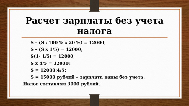 Расчет зарплаты без учета налога  S – (S : 100 % х 20 %) = 12000;  S – (S х 1/5) = 12000;  S(1- 1/5) = 12000;  S х 4/5 = 12000;  S = 12000:4/5;  S = 15000 рублей – зарплата папы без учета.  Налог составлял 3000 рублей.  