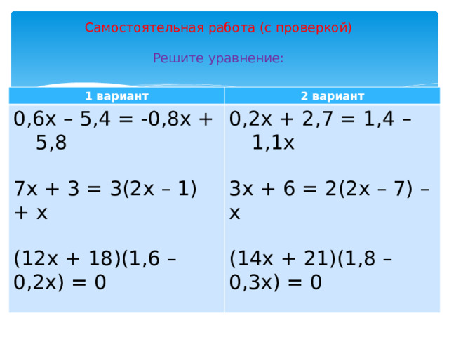 Самостоятельная работа (с проверкой)   Решите уравнение: 1 вариант 2 вариант 0,6х – 5,4 = -0,8х + 5,8 0,2х + 2,7 = 1,4 – 1,1х 7х + 3 = 3(2х – 1) + х 3х + 6 = 2(2х – 7) – х (12х + 18)(1,6 – 0,2х) = 0 (14х + 21)(1,8 – 0,3х) = 0 