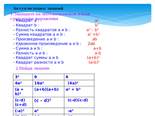 Актуализация знаний 1.Запишите на математическом языке следующие выражения - Квадрат a : a 2 - Квадрат b : b 2 - Разность квадратов a и b : a 2 – b 2 - Сумма квадратов a и b :  a 2 +b 2 - Произведение a и b : ab - Удвоенное произведение a и b : 2ab - Сумма a и b : a+b - Разность a и b : a-b - Квадрат суммы a и b (a+b) 2 - Квадрат разности a и b (a-b) 2 2.Найди лишнее 3² 4а² 9 (а + b)² 6 16а² (4а)² (c-d)(c+d) (a+b)(a+b) (-a)² a² + b² (c – d)² (7-3)² (c-d)(c-d) a² -a² 16 40 