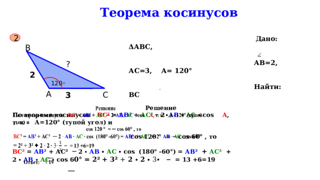  Теорема косинусов  Дано: ΔАВС,   АВ=2, АС=3, А= 120°   Найти: ВС 2 В ? 2  120◦ А С 3  Решение   По теореме косинусов ВС² = АВ² + АС² ─ 2 ∙ АВ ∙ АС ∙ соs А , т. к А=120° (тупой угол) и  соs 120 ° = ─ соs 60° , то ВС² = АВ² + АС²  ─  2 ∙  АВ ∙ АС ∙ соs (180° -60°) = АВ²  +  АС²  + 2 ∙  АВ  ∙ АС ∙ соs 6 0° = 2² + 3² + 2 ∙ 2 ∙  3∙  − = 13 +6=19  __  Ответ: √ 19 