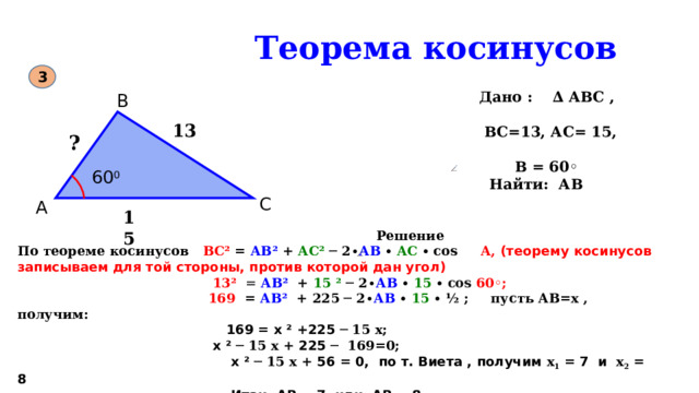  Теорема косинусов 3  Дано : ∆ АВС ,   ВС=13, АС= 15,   В = 60◦  Найти: АВ В 60 0 13 ? С А 15  Решение По теореме косинусов ВС² = АВ² + АС² ─ 2 ∙ АВ ∙ АС ∙ соs А, (теорему косинусов записываем для той стороны, против которой дан угол)  13² = АВ²  + 15 ²  ─ 2 ∙ АВ  ∙  15  ∙ соs 60◦;  169 = АВ²  + 225 ─ 2 ∙ АВ  ∙  15  ∙ ½ ; пусть АВ=х , получим:  169 = х ² +225 ─ 15 х;  х ² ─ 15 х + 225 ─ 169=0;   х ² ─ 15 х + 56 = 0, по т. Виета , получим х 1 = 7 и х 2 = 8  Итак, АВ = 7 или АВ = 8 Ответ: 7 или 8 