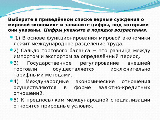 Выберите в приведённом списке верные суждения о мировой экономике и запишите цифры, под которыми они указаны.  Цифры укажите в порядке возрастания.   1) В основе функционирования мировой экономики лежит международное разделение труда. 2) Сальдо торгового баланса − это разница между импортом и экспортом за определённый период. 3) Государственное регулирование внешней торговли осуществляется исключительно тарифными методами. 4) Международные экономические отношения осуществляются в форме валютно-кредитных отношений. 5) К предпосылкам международной специализации относятся природные условия. 
