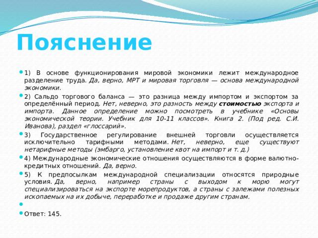 Пояснение 1) В основе функционирования мировой экономики лежит международное разделение труда.  Да, верно, МРТ и мировая торговля — основа международной экономики. 2) Сальдо торгового баланса — это разница между импортом и экспортом за определённый период.  Нет, неверно, это разность между  стоимостью  экспорта и импорта. Данное определение можно посмотреть в учебнике «Основы экономической теории. Учебник для 10-11 классов». Книга 2. (Под ред. С.И. Иванова), раздел «глоссарий». 3) Государственное регулирование внешней торговли осуществляется исключительно тарифными методами.  Нет, неверно, еще существуют нетарифные методы (эмбарго, установление квот на импорт и т. д.) 4) Международные экономические отношения осуществляются в форме валютно-кредитных отношений.  Да, верно. 5) К предпосылкам международной специализации относятся природные условия.  Да, верно, например страны с выходом к морю могут специализироваться на экспорте морепродуктов, а страны с залежами полезных ископаемых на их добыче, переработке и продаже другим странам.   Ответ: 145. 