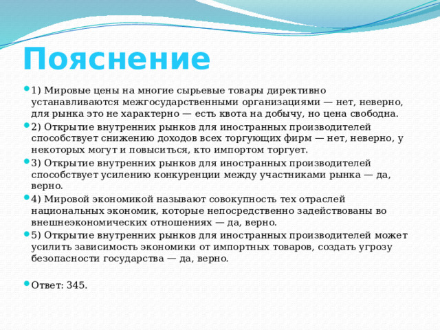 Пояснение 1) Мировые цены на многие сырьевые товары директивно устанавливаются межгосударственными организациями — нет, неверно, для рынка это не характерно — есть квота на добычу, но цена свободна. 2) Открытие внутренних рынков для иностранных производителей способствует снижению доходов всех торгующих фирм — нет, неверно, у некоторых могут и повыситься, кто импортом торгует. 3) Открытие внутренних рынков для иностранных производителей способствует усилению конкуренции между участниками рынка — да, верно. 4) Мировой экономикой называют совокупность тех отраслей национальных экономик, которые непосредственно задействованы во внешнеэкономических отношениях — да, верно. 5) Открытие внутренних рынков для иностранных производителей может усилить зависимость экономики от импортных товаров, создать угрозу безопасности государства — да, верно. Ответ: 345. 