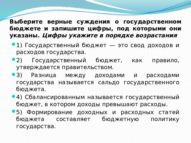 Выберите верные суждения о государственном бюджете и запишите цифры, под которыми они указаны.  Цифры укажите в порядке возрастания 1) Государственный бюджет — это свод доходов и расходов государства. 2) Государственный бюджет, как правило, утверждается правительством. 3) Разница между доходами и расходами государства называется сальдо государственного бюджета. 4) Сбалансированным называется государственный бюджет, в котором доходы превышают расходы. 5) Формирование доходных и расходных статей бюджета составляет бюджетную политику государства. 
