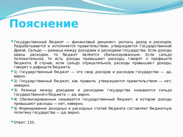 Пояснение Государственный бюджет — финансовый документ, роспись доход и расходов. Разрабатывается и исполняется правительством, утверждается Государственной Думой. Сальдо — разница между доходами и расходами государства. Если доходы равны расходам, то бюджет является сбалансированным. Если сальдо положительное, то есть доходы превышают расходы, говорят о профиците бюджета. В случае, если сальдо отрицательное, расходы превышают доходы, говорят о дефиците бюджета. 1) Государственный бюджет — это свод доходов и расходов государства — да, верно. 2) Государственный бюджет, как правило, утверждается правительством — нет, неверно. 3) Разница между доходами и расходами государства называется сальдо государственного бюджета — да, верно. 4) Сбалансированным называется государственный бюджет, в котором доходы превышают расходы — нет, неверно. 5) Формирование доходных и расходных статей бюджета составляет бюджетную политику государства — да, верно. Ответ: 135. 