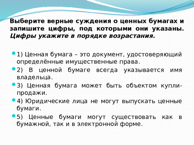 Выберите верные суждения о ценных бумагах и запишите цифры, под которыми они указаны.  Цифры укажите в порядке возрастания. 1) Ценная бумага – это документ, удостоверяющий определённые имущественные права. 2) В ценной бумаге всегда указывается имя владельца. 3) Ценная бумага может быть объектом купли-продажи. 4) Юридические лица не могут выпускать ценные бумаги. 5) Ценные бумаги могут существовать как в бумажной, так и в электронной форме. 