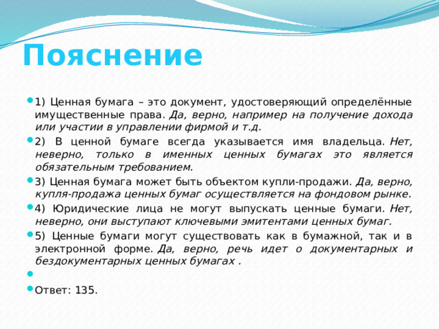 Пояснение 1) Ценная бумага – это документ, удостоверяющий определённые имущественные права.  Да, верно, например на получение дохода или участии в управлении фирмой и т.д. 2) В ценной бумаге всегда указывается имя владельца.  Нет, неверно, только в именных ценных бумагах это является обязательным требованием. 3) Ценная бумага может быть объектом купли-продажи.  Да, верно, купля-продажа ценных бумаг осуществляется на фондовом рынке. 4) Юридические лица не могут выпускать ценные бумаги.  Нет, неверно, они выступают ключевыми эмитентами ценных бумаг. 5) Ценные бумаги могут существовать как в бумажной, так и в электронной форме.  Да, верно, речь идет о документарных и бездокументарных ценных бумагах .   Ответ: 135. 