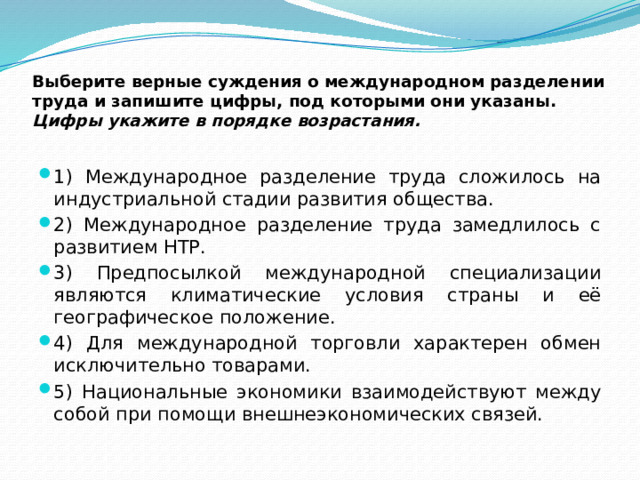 Выберите верные суждения о международном разделении труда и запишите цифры, под которыми они указаны.  Цифры укажите в порядке возрастания. 1) Международное разделение труда сложилось на индустриальной стадии развития общества. 2) Международное разделение труда замедлилось с развитием НТР. 3) Предпосылкой международной специализации являются климатические условия страны и её географическое положение. 4) Для международной торговли характерен обмен исключительно товарами. 5) Национальные экономики взаимодействуют между собой при помощи внешнеэкономических связей. 