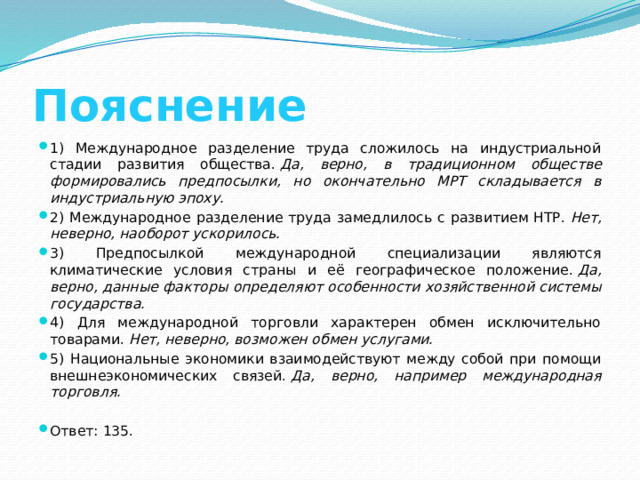 Пояснение 1) Международное разделение труда сложилось на индустриальной стадии развития общества.  Да, верно, в традиционном обществе формировались предпосылки, но окончательно МРТ складывается в индустриальную эпоху. 2) Международное разделение труда замедлилось с развитием НТР.  Нет, неверно, наоборот ускорилось. 3) Предпосылкой международной специализации являются климатические условия страны и её географическое положение.  Да, верно, данные факторы определяют особенности хозяйственной системы государства. 4) Для международной торговли характерен обмен исключительно товарами.  Нет, неверно, возможен обмен услугами. 5) Национальные экономики взаимодействуют между собой при помощи внешнеэкономических связей.  Да, верно, например международная торговля. Ответ: 135. 