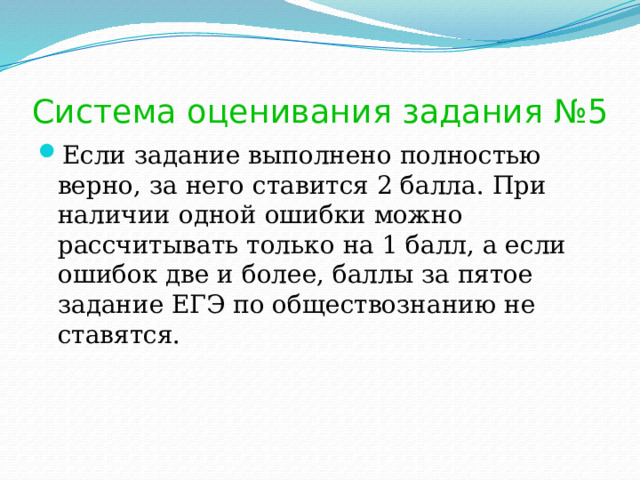 Система оценивания задания №5 Если задание выполнено полностью верно, за него ставится 2 балла. При наличии одной ошибки можно рассчитывать только на 1 балл, а если ошибок две и более, баллы за пятое задание ЕГЭ по обществознанию не ставятся. 